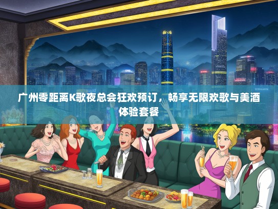 广州零距离K歌夜总会狂欢预订，畅享无限欢歌与美酒体验套餐