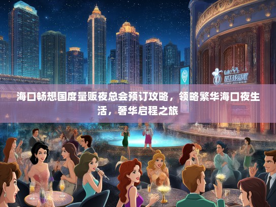 海口畅想国度量贩夜总会预订攻略，领略繁华海口夜生活，奢华启程之旅