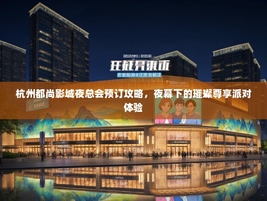 杭州都尚影城夜总会预订攻略，夜幕下的璀璨尊享派对体验
