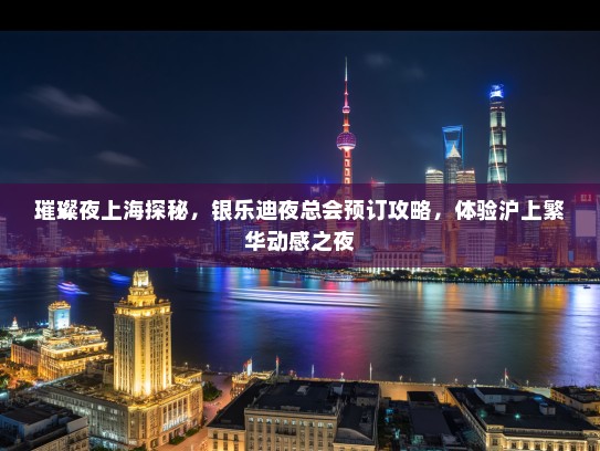 璀璨夜上海探秘，银乐迪夜总会预订攻略，体验沪上繁华动感之夜
