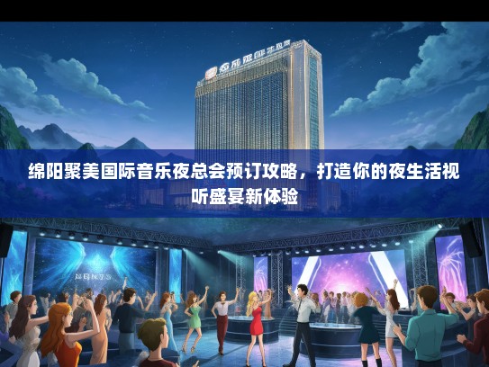 绵阳聚美国际音乐夜总会预订攻略，打造你的夜生活视听盛宴新体验
