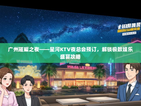 广州璀璨之夜——星河KTV夜总会预订，解锁极致娱乐盛宴攻略