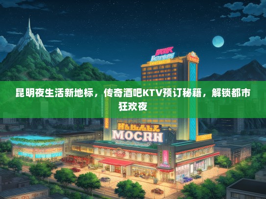 昆明夜生活新地标，传奇酒吧KTV预订秘籍，解锁都市狂欢夜