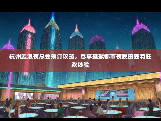 杭州麦浪夜总会预订攻略，尽享璀璨都市夜晚的独特狂欢体验