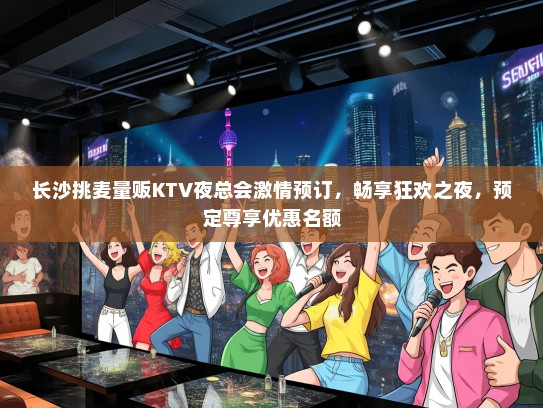 长沙挑麦量贩KTV夜总会激情预订，畅享狂欢之夜，预定尊享优惠名额