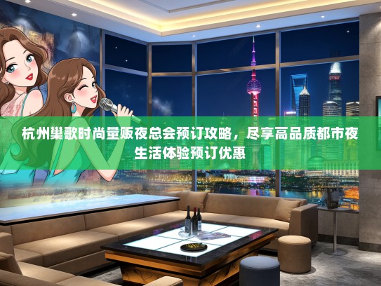 杭州巢歌时尚量贩夜总会预订攻略，尽享高品质都市夜生活体验预订优惠