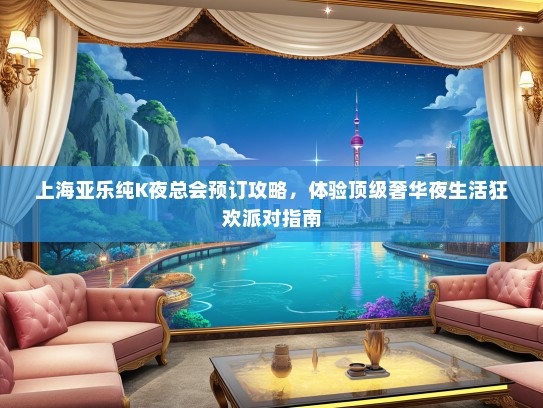 上海亚乐纯K夜总会预订攻略，体验顶级奢华夜生活狂欢派对指南