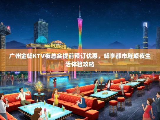 广州金畅KTV夜总会提前预订优惠，畅享都市璀璨夜生活体验攻略