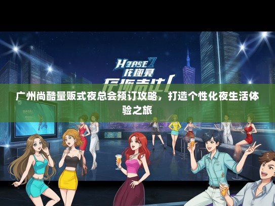 广州尚酷量贩式夜总会预订攻略，打造个性化夜生活体验之旅