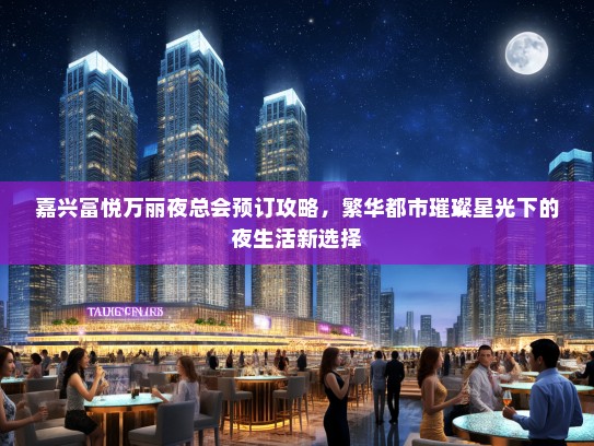 嘉兴富悦万丽夜总会预订攻略，繁华都市璀璨星光下的夜生活新选择