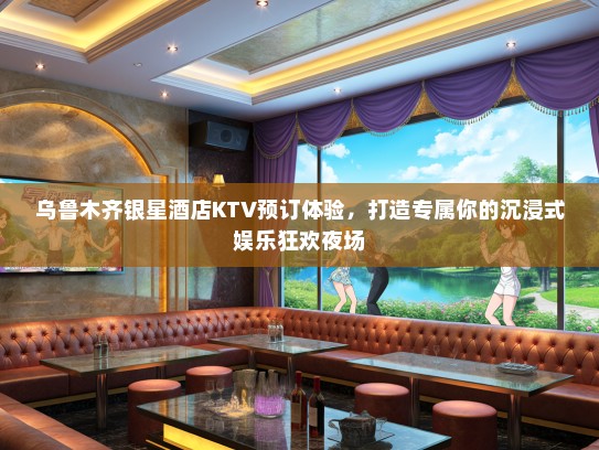 乌鲁木齐银星酒店KTV预订体验，打造专属你的沉浸式娱乐狂欢夜场