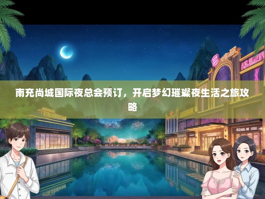 南充尚城国际夜总会预订,开启梦幻璀璨夜生活之旅攻略 南充尚城国际夜总会预订,开启梦幻璀璨夜生活之旅攻略