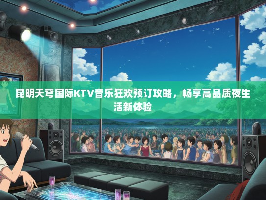昆明天穹国际KTV音乐狂欢预订攻略，畅享高品质夜生活新体验