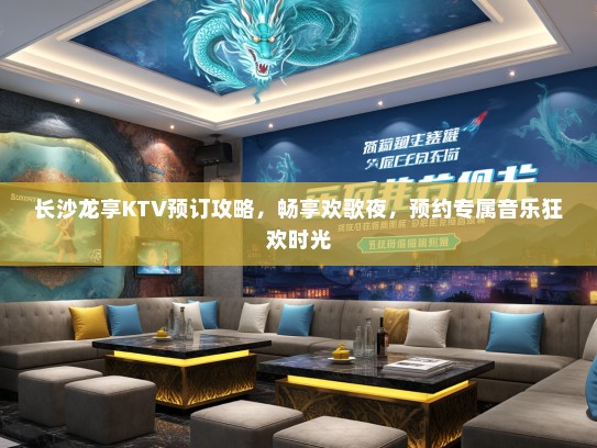 长沙龙享KTV预订攻略，畅享欢歌夜，预约专属音乐狂欢时光