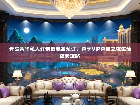 青岛奢华私人订制夜总会预订，尊享VIP尊贵之夜生活体验攻略