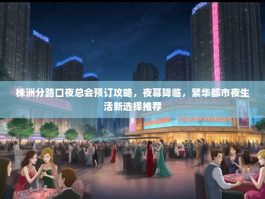 株洲分路口夜总会预订攻略，夜幕降临，繁华都市夜生活新选择推荐