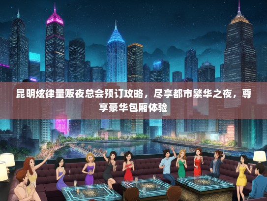 昆明炫律量贩夜总会预订攻略，尽享都市繁华之夜，尊享豪华包厢体验