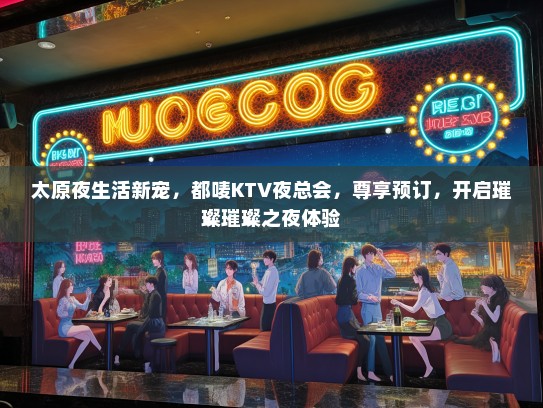 太原夜生活新宠，都唛KTV夜总会，尊享预订，开启璀璨璀璨之夜体验