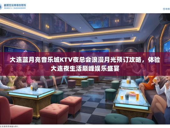大连蓝月亮音乐城KTV夜总会浪漫月光预订攻略，体验大连夜生活巅峰娱乐盛宴