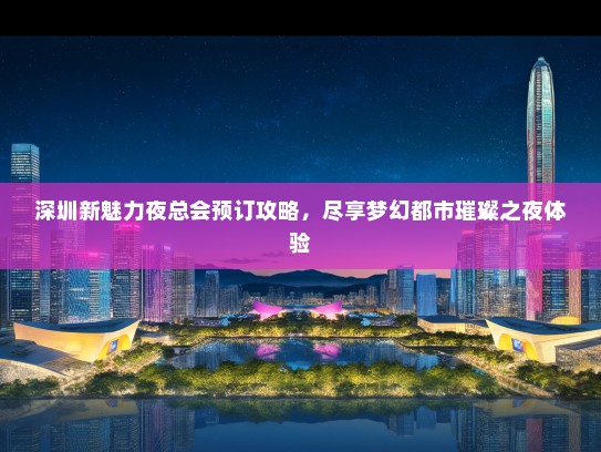 深圳新魅力夜总会预订攻略，尽享梦幻都市璀璨之夜体验