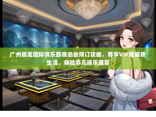 广州鼎龙国际俱乐部夜总会预订攻略，尊享VIP璀璨夜生活，体验非凡娱乐盛宴