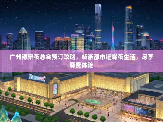 广州穗景夜总会预订攻略，畅游都市璀璨夜生活，尽享尊贵体验