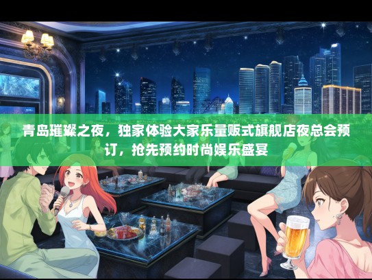 青岛璀璨之夜，独家体验大家乐量贩式旗舰店夜总会预订，抢先预约时尚娱乐盛宴