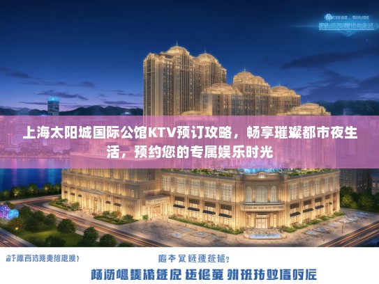 上海太阳城国际公馆KTV预订攻略，畅享璀璨都市夜生活，预约您的专属娱乐时光