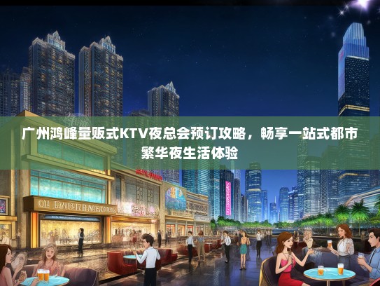广州鸿峰量贩式KTV夜总会预订攻略，畅享一站式都市繁华夜生活体验