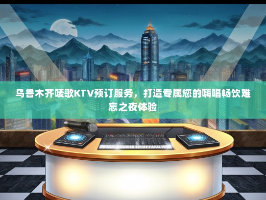 乌鲁木齐唛歌KTV预订服务，打造专属您的嗨唱畅饮难忘之夜体验