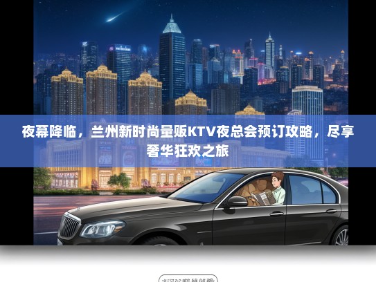 夜幕降临，兰州新时尚量贩KTV夜总会预订攻略，尽享奢华狂欢之旅