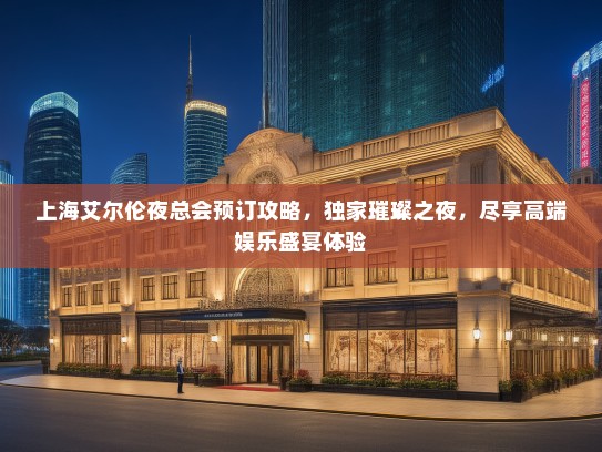 上海艾尔伦夜总会预订攻略，独家璀璨之夜，尽享高端娱乐盛宴体验
