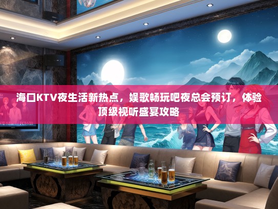 海口KTV夜生活新热点，娱歌畅玩吧夜总会预订，体验顶级视听盛宴攻略