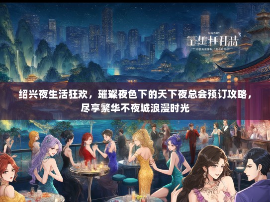 绍兴夜生活狂欢，璀璨夜色下的天下夜总会预订攻略，尽享繁华不夜城浪漫时光