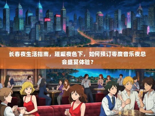 长春夜生活指南，璀璨夜色下，如何预订零度音乐夜总会盛宴体验？