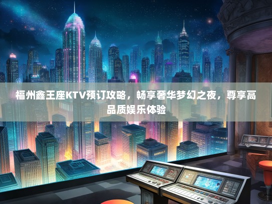 福州鑫王座KTV预订攻略，畅享奢华梦幻之夜，尊享高品质娱乐体验