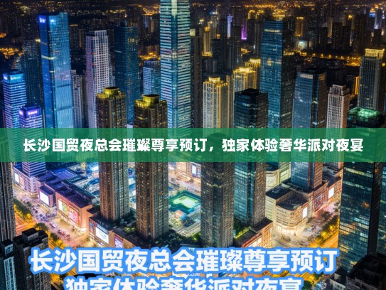 长沙国贸夜总会璀璨尊享预订，独家体验奢华派对夜宴