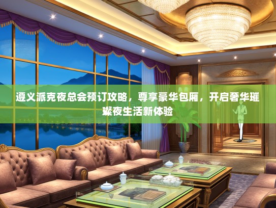 遵义派克夜总会预订攻略，尊享豪华包厢，开启奢华璀璨夜生活新体验
