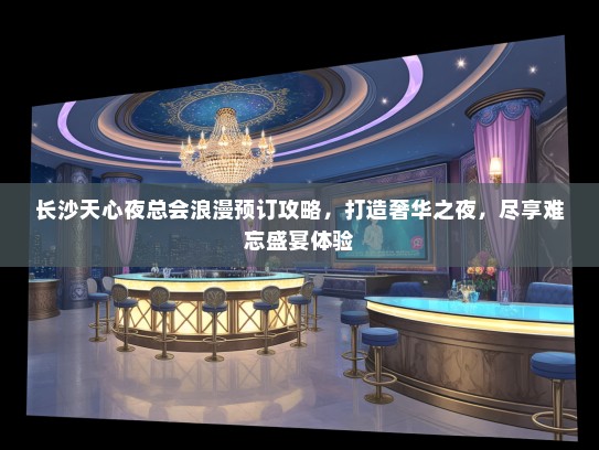 长沙天心夜总会浪漫预订攻略，打造奢华之夜，尽享难忘盛宴体验