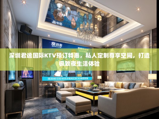 深圳君逸国际KTV预订特惠，私人定制尊享空间，打造极致夜生活体验