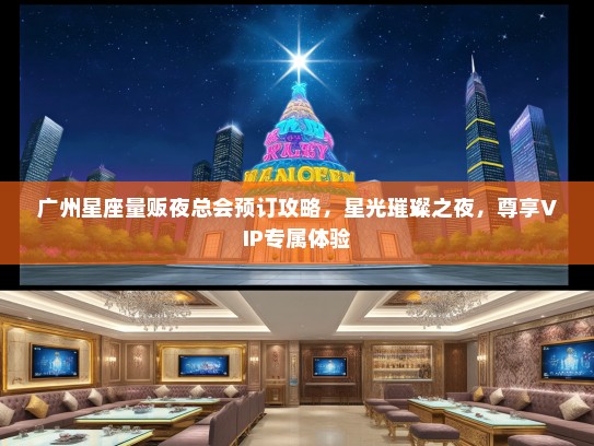 广州星座量贩夜总会预订攻略，星光璀璨之夜，尊享VIP专属体验