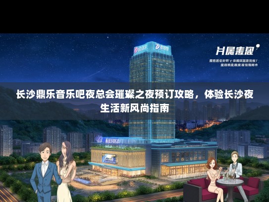 长沙鼎乐音乐吧夜总会璀璨之夜预订攻略，体验长沙夜生活新风尚指南