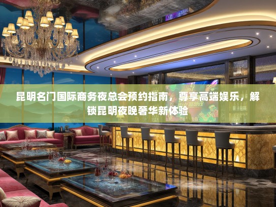 昆明名门国际商务夜总会预约指南，尊享高端娱乐，解锁昆明夜晚奢华新体验