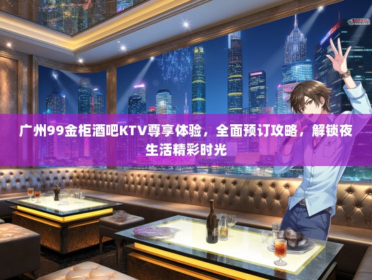 广州99金柜酒吧KTV尊享体验，全面预订攻略，解锁夜生活精彩时光