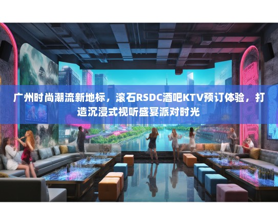 广州时尚潮流新地标，滚石RSDC酒吧KTV预订体验，打造沉浸式视听盛宴派对时光