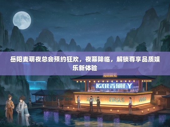 岳阳麦萌夜总会预约狂欢，夜幕降临，解锁尊享品质娱乐新体验