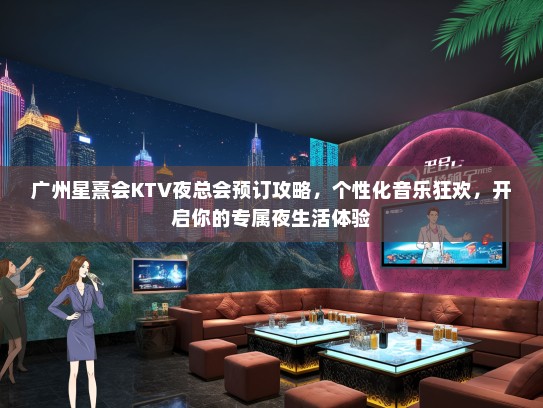广州星熹会KTV夜总会预订攻略，个性化音乐狂欢，开启你的专属夜生活体验