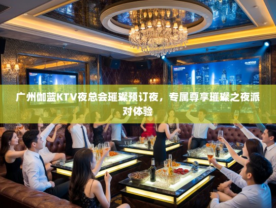 广州伽蓝KTV夜总会璀璨预订夜，专属尊享璀璨之夜派对体验