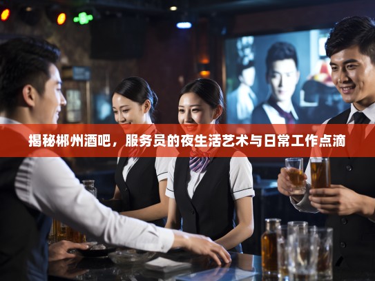 揭秘郴州酒吧，服务员的夜生活艺术与日常工作点滴