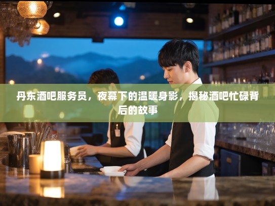 丹东酒吧服务员，夜幕下的温暖身影，揭秘酒吧忙碌背后的故事